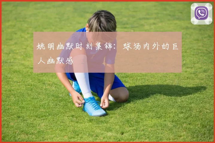 姚明幽默时刻集锦:球场内外的巨人幽默感