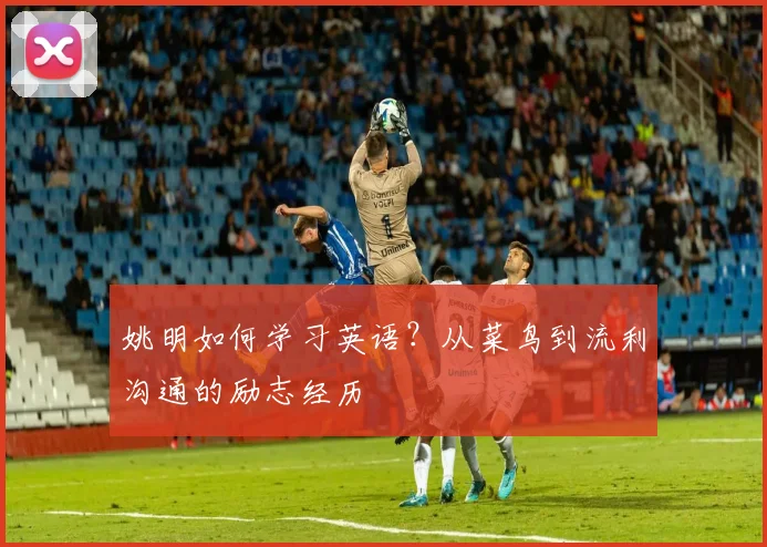 姚明如何学习英语?从菜鸟到流利沟通的励志经历