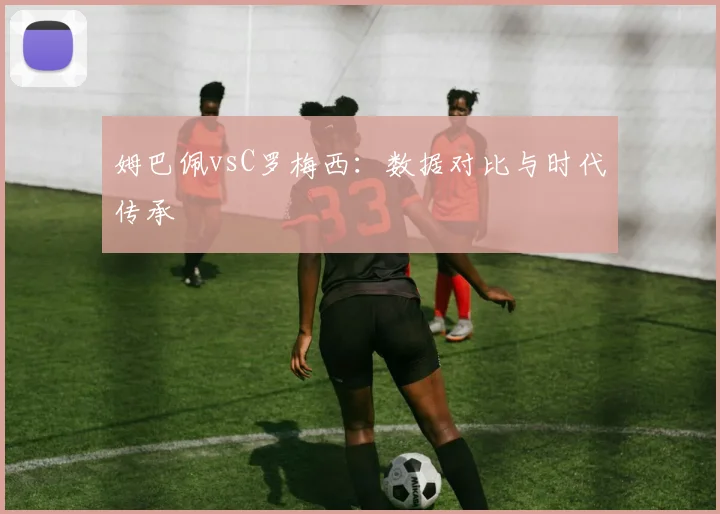 姆巴佩vsC罗梅西：数据对比与时代传承