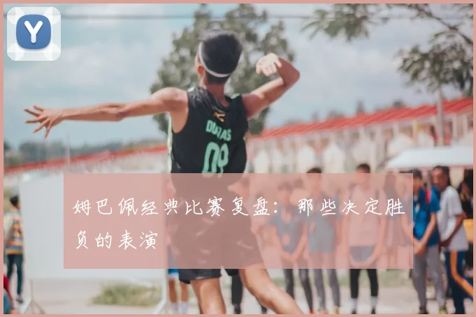 姆巴佩经典比赛复盘:那些决定胜负的表演