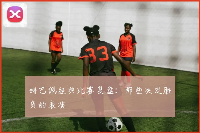 姆巴佩经典比赛复盘：那些决定胜负的表演