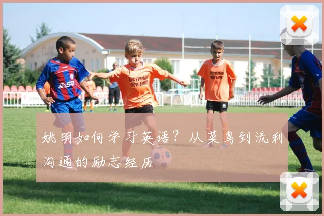 姚明如何学习英语?从菜鸟到流利沟通的励志经历