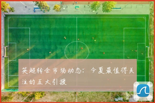 英超转会市场动态：今夏最值得关注的五大引援