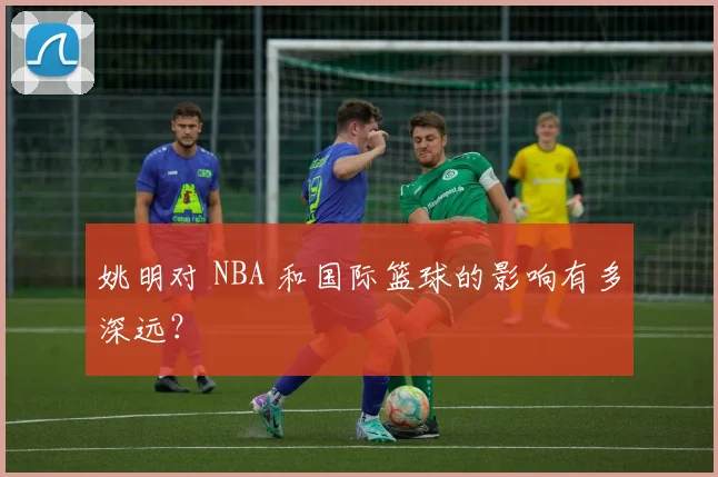姚明对 NBA 和国际篮球的影响有多深远?