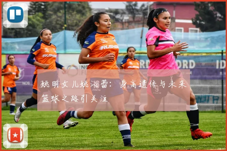 姚明女儿姚沁蕾:身高遗传与未来篮球之路引关注